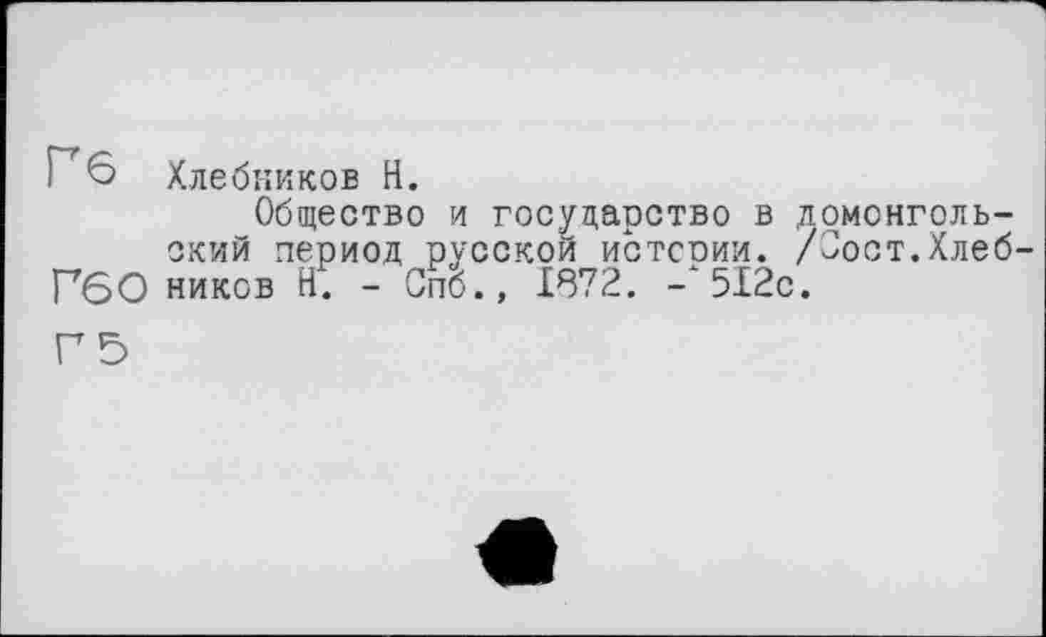 ﻿Г' 6 Хлебников Н.
Общество и государство в домонгольский период русской истсоии. /Јост.Хлеб-Г60 ников Н. - Спб., 1872. -‘512с.
Г5